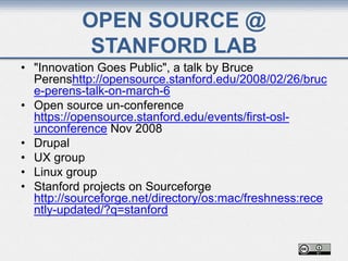 OPEN SOURCE @
STANFORD LAB
• "Innovation Goes Public", a talk by Bruce
Perenshttp://opensource.stanford.edu/2008/02/26/bruc
e-perens-talk-on-march-6
• Open source un-conference
https://opensource.stanford.edu/events/first-osl-
unconference Nov 2008
• Drupal
• UX group
• Linux group
• Stanford projects on Sourceforge
http://sourceforge.net/directory/os:mac/freshness:rece
ntly-updated/?q=stanford
 