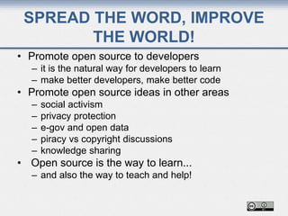SPREAD THE WORD, IMPROVE
THE WORLD!
• Promote open source to developers
– it is the natural way for developers to learn
– make better developers, make better code
• Promote open source ideas in other areas
– social activism
– privacy protection
– e-gov and open data
– piracy vs copyright discussions
– knowledge sharing
• Open source is the way to learn...
– and also the way to teach and help!
 