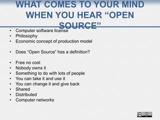 WHAT COMES TO YOUR MIND
WHEN YOU HEAR “OPEN
SOURCE”• Computer software license
• Philosophy
• Economic concept of production model
• Does “Open Source” has a definition?
• Free no cost
• Nobody owns it
• Something to do with lots of people
• You can take it and use it
• You can change it and give back
• Shared
• Distributed
• Computer networks
 