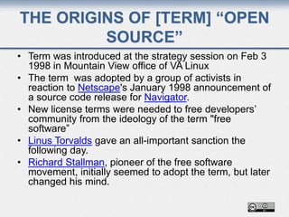THE ORIGINS OF [TERM] “OPEN
SOURCE”
• Term was introduced at the strategy session on Feb 3
1998 in Mountain View office of VA Linux
• The term was adopted by a group of activists in
reaction to Netscape's January 1998 announcement of
a source code release for Navigator.
• New license terms were needed to free developers’
community from the ideology of the term "free
software”
• Linus Torvalds gave an all-important sanction the
following day.
• Richard Stallman, pioneer of the free software
movement, initially seemed to adopt the term, but later
changed his mind.
 