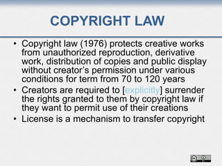 COPYRIGHT LAW
• Copyright law (1976) protects creative works
from unauthorized reproduction, derivative
work, distribution of copies and public display
without creator’s permission under various
conditions for term from 70 to 120 years
• Creators are required to [explicitly] surrender
the rights granted to them by copyright law if
they want to permit use of their creations
• License is a mechanism to transfer copyright
 