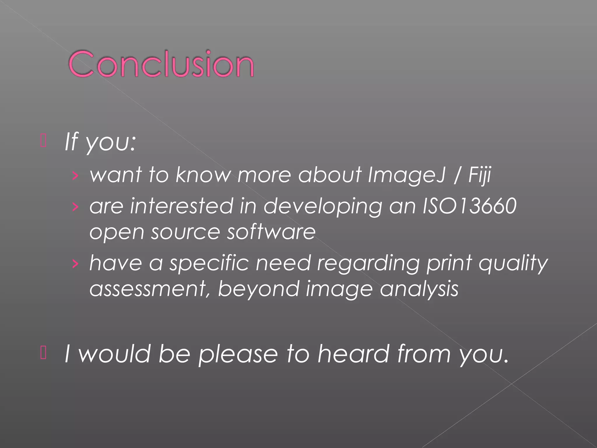    If you:
    › want to know more about ImageJ / Fiji
    › are interested in developing an ISO13660
      open source software
    › have a specific need regarding print quality
      assessment, beyond image analysis

   I would be please to heard from you.
 