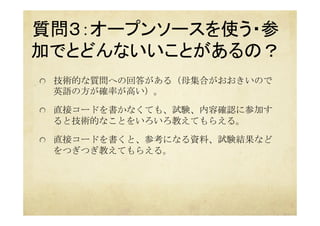 質問３：オープンソースを使う・参
加でとどんないいことがあるの？ 
	
  技術的な質問への回答がある（母集合がおおきいので
英語の方が確率が高い）。
  直接コードを書かなくても、試験、内容確認に参加す
ると技術的なことをいろいろ教えてもらえる。
  直接コードを書くと、参考になる資料、試験結果など
をつぎつぎ教えてもらえる。
 