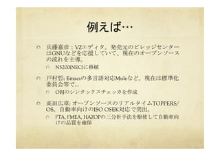 例えば…	
  兵藤嘉彦：VZエディタ。発売元のビレッジセンター
はGNUなどを応援していて、現在のオープンソース
の流れを主導。
  N5200(NEC)に移植
  戸村哲: Emacsの多言語対応Muleなど。現在は標準化
委員会等で…
  OBJのシンタックスチェッカを作成
  高田広章: オープンソースのリアルタイムTOPPERS/
OS。自動車向けのISO OSEK対応で突出。
  FTA, FMEA, HAZOPの三分析手法を駆使して自動車向
けの品質を確保
 