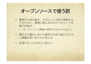 オープンソースで使う訳	
  優秀な人材を集め、すばらしい言語で開発をは
じめたのに、納期に間に合わなかったという失
敗が出発点
  オープンソース関連の事業でもありがちなこと
  競合する製品に対する競争力を持ち続けるため
に課題を洗い出すのに使える
  改善のきっかけ作りに役立つ	
 
 