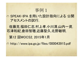 事例１	
 
  SPEAK-IPA を用いた設計指向による 公開
アセスメントの試行, 	
　佐藤克,福田仁志,村上孝,小川清,山内一資,
石津和紀,倉田智穂,近藤聖久,北野敏明,	
　第12 回WOCS2, 2015年1月	
  http://www.ipa.go.jp/files/000043915.pdf	
 