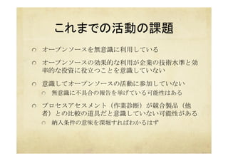 これまでの活動の課題	
  オープンソースを無意識に利用している
  オープンソースの効果的な利用が企業の技術水準と効
率的な投資に役立つことを意識していない
  意識してオープンソースの活動に参加していない
  無意識に不具合の報告を挙げている可能性はある
  プロセスアセスメント（作業診断）が競合製品（他
者）との比較の道具だと意識していない可能性がある
  納入条件の意味を深堀すればわかるはず	
 
 