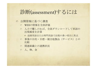 診断(assessment)するには	
 
  公開情報に基づく調査
  WEBの情報を全部評価
  人力で難しければ、全部ダウンロードして単語の
出現頻度を計算
  技術用語または専門用語で出現の多い項目に焦点
  事業の目的・目標・競合他製品（サービス）との
比較
  関連組織との連携状況
  人、物、金	
 
 