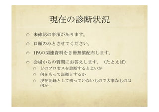 現在の診断状況	
 
  未確認の事項があります。
  口頭のみとさせてください。
  IPAの関連資料を２冊無償配布します。
  会場からの質問にお答えします。（たとえば）
  どのプロセスを診断するとよいか
  何をもって証拠とするか
  現在記録として残っていないもので大事なものは
何か
 