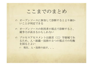 ここまでのまとめ	
 
  オープンソースに参加して診断するとより細か
いことが判定できる
  オープンソースの利用者の視点で診断すると、
競争力が高まるかもしれない
  プロセスアセスメントは経営（工）学領域であ
るため、人・組織・技術の３つの視点での均衡
を図るとよい
  現在、人・技術の面が、、、	
 
 