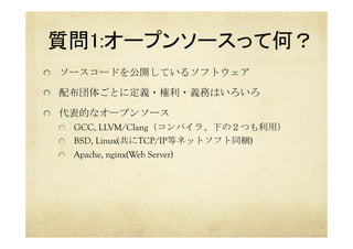 質問1:オープンソースって何？	
  ソースコードを公開しているソフトウェア
  配布団体ごとに定義・権利・義務はいろいろ
  代表的なオープンソース
  GCC, LLVM/Clang（コンパイラ、下の２つも利用）
  BSD, Linux(共にTCP/IP等ネットソフト同梱)
  Apache, nginx(Web Server)	
 
 