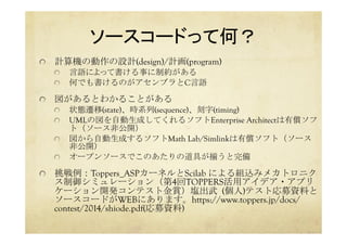 ソースコードって何？	
  計算機の動作の設計(design)/計画(program)
  言語によって書ける事に制約がある
  何でも書けるのがアセンブラとC言語
  図があるとわかることがある
  状態遷移(state)、時系列(sequence)、刻字(timing)
  UMLの図を自動生成してくれるソフトEnterprise Architectは有償ソフ
ト（ソース非公開）
  図から自動生成するソフトMath Lab/Simlinkは有償ソフト（ソース
非公開）
  オープンソースでこのあたりの道具が揃うと完備
  挑戦例：Toppers_ASPカーネルとScilab による組込みメカトロニク
ス制御シミュレーション（第4回TOPPERS活用アイデア・アプリ
ケーション開発コンテスト金賞）塩出武	
 (個人)テスト応募資料と
ソースコードがWEBにあります。https://www.toppers.jp/docs/
contest/2014/shiode.pdf(応募資料)
 