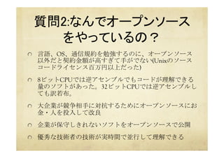 質問2:なんでオープンソース 
をやっているの？	
  言語、OS、通信規約を勉強するのに、オープンソース
以外だと契約金額が高すぎて手がでない(Unixのソース
コードライセンス百万円以上だった)
  8ビットCPUでは逆アセンブルでもコードが理解できる
量のソフトがあった。32ビットCPUでは逆アセンブルし
ても訳若布。
  大企業が競争相手に対抗するためにオープンソースにお
金・人を投入して改良
  企業が保守しきれないソフトをオープンソースで公開
  優秀な技術者の技術が実時間で並行して理解できる
 