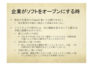 企業がソフトをオープンにする時	
  特定の企業向けのifdefが多いと公開できない。
  削る費用が半端なく断念した事業があれこれ…
  ソフトウェアの保守には、何も機能を変えなくても膨大な
手間と経費がかかります。
  新しいCPUへの対応
  それまでのCPUではうまく動作していたものが、時間処理
の違いにより異なる動作をすることがあります
  OSの新しい版への対応
  新しいOSが従来の機能を無くしてしまったら、大変。一回
は暫定的に残す期間があることが多いとはいえ。
  言語の新しい版への対応
  OS同様、機能が無くなると大変。セキュリティは新しい版
でしか対応しないことがあるため無視できない。
 