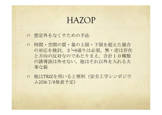 HAZOP	
 
  想定外をなくすための手法
  時間・空間の質・量の上限・下限を超えた場合
の対応を検討。２3=8通りは必須。無・逆は存在
と方向の反対なのであたりまえ。合計１０種類
の誘導語は外せない。他はそれ以外を入れる大
事な箱
  他はTRIZを用いると便利（安全工学シンポジウ
ム2016 7/8発表予定）
 