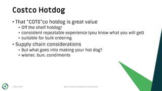 Costco Hotdog
1 May 2019 Open Source Geospatial Foundation 13
• That “COTS”co hotdog is great value
• Off the shelf hotdog!
• consistent repeatable experience (you know what you will get)
• suitable for bulk ordering
• Supply chain considerations
• But what goes into making your hot dog?
• wiener, bun, condiments
 