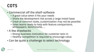 COTS
1 May 2019 Open Source Geospatial Foundation 14
• Commercial off the shelf-software
• A great value when it fits your needs
• Share the development risk across a large install base
• Great at common tasks, customization may not be possible
• Sales teams ready to help with feature comparisons,
whitepapers, benchmarks, …
• A few drawbacks
• Strong business motivation for customer lock-in
• Healthy competition is required to encourage value
• Can be quite a challenge to select technology
 