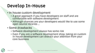 Develop In-House
1 May 2019 Open Source Geospatial Foundation 19
• In house custom development
• A great approach if you have developers on staff and are
comfortable with software development
• Although chances are your developers would like to use some
open source libraries …
• Some drawbacks
• Software development always has some risk
• Even if you are a software development shop, taking on custom
in house development can distract your attention from your
core business
 
