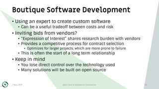 Boutique Software Development
1 May 2019 Open Source Geospatial Foundation 24
• Using an expert to create custom software
• Can be a useful tradeoff between costs and risk
• Inviting bids from vendors?
• “Expression of Interest” shares research burden with vendors
• Provides a competitive process for contract selection
• Optimizes for larger projects, which are more prone to failure
• This is often the start of a long term relationship
• Keep in mind
• You lose direct control over the technology used
• Many solutions will be built on open source
 