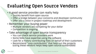 Evaluating Open Source Vendors
1 May 2019 Open Source Geospatial Foundation 26
• A good service provider can really help
• Quickly benefit from open source
• Offer a bridge between your concerns and developer community
• Offer you a voice in project roadmap and development
• Remember your buying power
• Multiple vendors are competing for your dollar
• Competition is ongoing
• Take advantage of open source transparency
• You can check service providers work
• Some folks have expertise using the software
• Look for a history contributing fixes on behalf of their customers
• Recommend ”core contributors” that help run the projects
(using these vendors helps keep open source sustainable)
 
