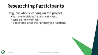 Researching Participants
1 May 2019 Open Source Geospatial Foundation 33
• Dig into who is working on the project
• Is it one individual? Statistically yes …
• Who do they work for?
• Spare time, or as their primary job function?
 
