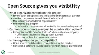 Open Source gives you visibility
1 May 2019 Open Source Geospatial Foundation 34
• What organizations work on this project
• review each groups history like a vendor or potential partner
• are the companies from different industries?
• Mix industry or academia represented?
• Feel free to dig deeper
• perhaps the companies are all backed by the same funding source?
• Caution: open source may just be a publication option?
• Recognize subtle “vendor lock-in” when only one company
• Offers some insurance if they go out of business
• You may be their first opensource partner
• Is the organization your competitor?
• Open source collaboration, competition in the market
• Consider a software foundation for vendor neutral playground
 