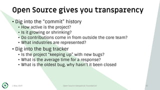 Open Source gives you transparency
1 May 2019 Open Source Geospatial Foundation 35
• Dig into the “commit” history
• How active is the project?
• Is it growing or shrinking?
• Do contributions come in from outside the core team?
• What industries are represented?
• Dig into the bug tracker
• Is the project “keeping up” with new bugs?
• What is the average time for a response?
• What is the oldest bug, why hasn’t it been closed
 