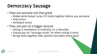 Democracy Sausage
1 May 2019 Open Source Geospatial Foundation 44
• They are actually not that great
• folded white bread, lucky if it holds together before you are done
• fried onion
• barbeque sauce
• They are part of a bigger picture
• Voting is mandatory in Australia, on a Saturday
• Groups put on “sausage sizzle” for when voting is done
• Brings folks together after politics has taken them apart
 