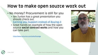 How to make open source work out
1 May 2019 Open Source Geospatial Foundation 5
• No money? Procurement is still for you
• Ian Turton has a great presentation you
should check out.
Earning you Support instead of Buying it
• Great hands on example of how the open
source social contract works and how you
can take part.
https://www.ianturton.com/talks/foss4ge
 