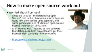 How to make open source work out
1 May 2019 Open Source Geospatial Foundation 6
• Worried about licenses?
• A couple talks on “Understanding Open
Source” that look at how open source licenses
work, how they can be used together, and
some good examples of when an open source
license includes an obligation.
• And “Here to Help” looking at how software
foundations can help project teams get their
licenses right (building herd immunity)
• https://www.slideshare.net/jgarnett
 