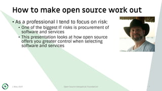 How to make open source work out
1 May 2019 Open Source Geospatial Foundation 7
• As a professional I tend to focus on risk:
• One of the biggest IT risks is procurement of
software and services
• This presentation looks at how open source
offers you greater control when selecting
software and services
 