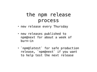 the npm release 
process 
• new release every Thursday 
• new releases published to 
npm@next for about a week of 
burn-in 
• `npm@latest` for safe production 
release, `npm@next` if you want 
to help test the next release 
 