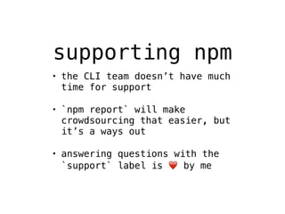 supporting npm 
• the CLI team doesn’t have much 
time for support 
• `npm report` will make 
crowdsourcing that easier, but 
it’s a ways out 
• answering questions with the 
`support` label is ❤️ by me 
 
