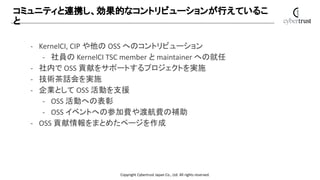 Copyright Cybertrust Japan Co., Ltd. All rights reserved.
コミュニティと連携し、効果的なコントリビューションが行えているこ
と
- KernelCI, CIP や他の OSS へのコント...