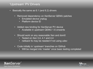 ‘Upstream’ PV Drivers
• Basically the same as 6.1 (and 6.2) drivers
• Removed dependency on XenServer QEMU patches
• Emulated device unplug
• Platform device ID
• Added new binding for XenServer PV device
• Available in upstream QEMU 1.6 onwards
• Should work on any reasonable Xen and dom0
• Tested on Xen 3.4, 4.1 and 4.4
• netback fix may be needed if not using udev

• Code initially in ‘upstream’ branches on GitHub
• Will be merged into ‘master’ once basic testing completed

 