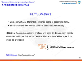 “Calidad del Software en proyectos Open Source”

4. PROYECTOS E INICIATIVAS




                                        FLOSSMetrics

         ●   Existen muchas y diferentes opiniones sobre el desarrollo de SL.
         ●   El Software Libre es idóneo para ser estudiado (libertades).


       Objetivo: Construir, publicar y analizar una base de datos a gran escala
       con información y métricas sobre desarrollo de software libre a partir de
       miles de proyectos.




      FLOSSMetrics: http://flossmetrics.org/
                                                                                   31
 