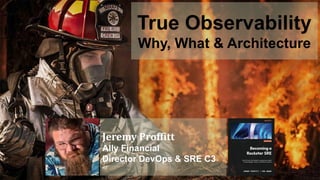 True Observability
Why, What & Architecture
Jeremy Proffitt
Ally Financial
Director DevOps & SRE C3
 