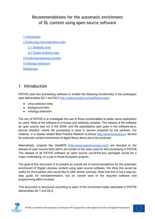 Recommendations for the automatic enrichment
of DL content using open source software

1 Introduction
2 Producing intra-collections links
2.1 Similarity links
2.2 Typed-similarity links
3 Producing background links
4 Ontology extension
References

1 Introduction
PATHS uses text processing software to enable the following functionality in the prototypes
(see deliverables D2.1 and D2.2 http://paths-project.eu/eng/Resources):
●
●
●

intra-collection links
background links
ontology extension

The aim of PATHS is to investigate the use of those functionalities to better serve exploration
by users. Most of the software is in-house and relatively complex. The release of the software
as open source was not in the DOW, and the exploitations plan goes in the software-as-aservice direction, where the processing is done in servers prepared by the partners. For
instance, in a closely related Best Practice Network (LoCloud http://www.locloud.eu/), servers
for automatic content enrichment of digital library items are to be produced.
Alternatively, projects like OpeNER (http://www.opener-project.org/) are devoted to the
release of open source tools which are similar to the ones used for text processing in PATHS.
The release of all PATHS software as open source out-of-the-box packages would be a
major undertaking, on a par to those European projects.
The goal of this document is to present an overall set of recommendations for the automatic
enrichment of Digital Libraries content using open source software. We think this would be
useful for third-parties who would like to offer similar services. Note that this is not a step-bystep guide for reimplementation, but an overall view of the required software and
programming effort involved.
This document is structured according to each of the enrichment tasks described in PATHS
deliverables D2.1 and D2.2.

PATHS is funded by the European Commission FP7 programme under Digital Libraries and Digital Preservation

 