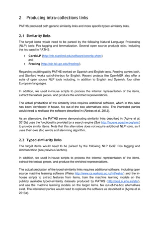 2

Producing intra-collections links

PATHS produced both generic similarity links and more specific typed-similarity links.

2.1 Similarity links
The target items would need to be parsed by the following Natural Language Processing
(NLP) tools: Pos tagging and lemmatization. Several open source products exist, including
the two used in PATHS:
CoreNLP (http://nlp.stanford.edu/software/corenlp.shtml)
and
Freeling (http://nlp.lsi.upc.edu/freeling/).
Regarding multilinguality PATHS worked on Spanish and English texts. Freeling covers both,
and Stanford works out-of-the-box for English. Recent projects like OpenNER also offer a
suite of open source NLP tools including, in addition to English and Spanish, four other
European languages.
In addition, we used in-house scripts to process the internal representation of the items,
extract the textual pieces, and produce the enriched representations.
The actual production of the similarity links requires additional software, which in this case
has been developed in-house. No out-of-the box alternatives exist. The interested parties
would need to replicate the software described in (Aletras et al. 2012).
As an alternative, the PATHS server demonstrating similarity links described in (Agirre et al.
2013b) uses the functionality provided by a search engine (Solr http://lucene.apache.org/solr/)
to provide similar items. Note that this alternative does not require additional NLP tools, as it
uses their own stop words and stemming algorithm.

2.2 Typed-similarity links
The target items would need to be parsed by the following NLP tools: Pos tagging and
lemmatization (see previous section).
In addition, we used in-house scripts to process the internal representation of the items,
extract the textual pieces, and produce the enriched representations.
The actual production of the typed-similarity links requires additional software, including open
source machine learning software (Weka http://www.cs.waikato.ac.nz/ml/weka/) and the inhouse scripts to extract features from items, train the machine learning models on the
publicly available typed-similarity datasets produced by PATHS (http://ixa2.si.ehu.es/sts/),
and use the machine learning models on the target items. No out-of-the-box alternatives
exist. The interested parties would need to replicate the software as described in (Agirre et al.
2013a).

 