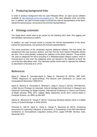 3

Producing background links

In order to produce background links we used Wikipedia Miner, an open source software
available at http://wikipedia-miner.cms.waikato.ac.nz. We used wikipedia miner out-of-thebox. In addition, we used in-house scripts to process the internal representation of the items,
extract the textual pieces, and produce the enriched representations.

4

Ontology extension

The target items would need to be parsed by the following NLP tools: Pos tagging and
lemmatisation (see previous section).
In addition, we used in-house scripts to process the internal representation of the items,
extract the textual pieces, and produce the enriched representations.
The actual production of the vocabulary requires additional software. We first extract the
background links (see previous section), and then find the most relevant Wikipedia articles
per item. This is done globally, analysing the statistics of the whole collection. Those articles
are used to categorize the items according to a Wikipedia-based category system, which is
trimmed-down to only cover the categories which are relevant to the collection at hand. No
out-of-the-box alternatives exist. The interested parties would need to replicate the software
as described in (Fernando et al. 2012).

References
Agirre E., Aletras N., Gonzalez-Agirre A., Rigau G., Stevenson M. (2013a). UBC UOSTYPED: Regression for typed-similarity. The Second Joint Conference on Lexical and
Computational Semantics (*SEM 2013)
Agirre E., Barrena A., Fernandez K., Miranda E., Otegi A., Soroa A. (2013b). PATHSenrich:
a Web Service Prototype for Automatic Cultural Heritage Item Enrichment in Research and
Advanced Technology for Digital Libraries, International Conference on Theory and Practice
of Digital Libraries, TPDL 2013, Valletta, Malta, September 22-26, 2013. Lecture Notes in
Computer Science, vol. 8092, pp 462-465.
Aletras N., Stevenson M., Clough P. (2012). Computing Similarity between Items in a Digital
Library of Cultural Heritage. In ACM JOCCH.
Fernando S., Hall M., Agirre E., Soroa A., Clough P., Stevenson M. (2012). Comparing
taxonomies for organising collections of documents. In Proceedings of the 24th International
Conference on Computational Linguistics (Coling 2012), pages 879-894, Mumbai, India,
December 2012.

 
