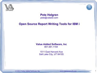 Pete Helgren
                                   pete@valadd.com

    Open Source Report Writing Tools for IBM i




                          Value Added Software, Inc
                                      801.581.1154

                                1511 East Harvard Ave
                               Salt Lake City, UT 84105




© 2012 Value Added Software, Inc                     www.opensource4i.com   1
 