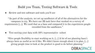 Build you Team, Testing Software & Tools
● Review and test software and tools you’ll use
“As part of the analysis, we set up sandboxes of all of the alternatives for the
campuses to try. We have our IR task force that worked on a survey of
requirements [...]. We used that as a base and compared it to the experiences people
recorded from the sandboxes.”
● Test moving your data with 10% representative subset
“Give people flexibility to start working on it. [...] A lot of our planning hasn't
always been as useful as we'd like. We didn't know enough about it to plan. [...]
giving people time to look at the product is good to do before planning.”
 