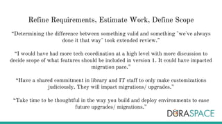 Refine Requirements, Estimate Work, Define Scope
“Determining the difference between something valid and something "we've always
done it that way" took extended review.”
“I would have had more tech coordination at a high level with more discussion to
decide scope of what features should be included in version 1. It could have impacted
migration pace.”
“Have a shared commitment in library and IT staff to only make customizations
judiciously. They will impact migrations/ upgrades.”
“Take time to be thoughtful in the way you build and deploy environments to ease
future upgrades/ migrations.”
 