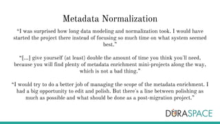 Metadata Normalization
“I was surprised how long data modeling and normalization took. I would have
started the project there instead of focusing so much time on what system seemed
best.”
“[...] give yourself (at least) double the amount of time you think you'll need,
because you will find plenty of metadata enrichment mini-projects along the way,
which is not a bad thing.”
“I would try to do a better job of managing the scope of the metadata enrichment. I
had a big opportunity to edit and polish. But there's a line between polishing as
much as possible and what should be done as a post-migration project.”
 