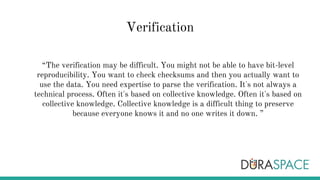 Verification
“The verification may be difficult. You might not be able to have bit-level
reproducibility. You want to check checksums and then you actually want to
use the data. You need expertise to parse the verification. It's not always a
technical process. Often it's based on collective knowledge. Often it's based on
collective knowledge. Collective knowledge is a difficult thing to preserve
because everyone knows it and no one writes it down. ”
 