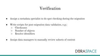 Verification
● Assign a metadata specialist to do spot checking during the migration
● Write scripts for post-migration data validation, e.g.:
○ Checksums
○ Number of objects
○ Resolve identifiers
● Assign data managers to manually review subsets of content
 