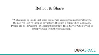 Reflect & Share
“A challenge to this is that some people will keep specialized knowledge to
themselves to give them an advantage. It's such a competitive landscape.
People are not rewarded for sharing knowledge. It's a barrier when trying to
interpret data from the distant past.”
 