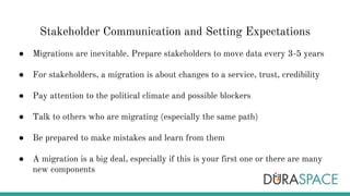 Stakeholder Communication and Setting Expectations
● Migrations are inevitable. Prepare stakeholders to move data every 3-5 years
● For stakeholders, a migration is about changes to a service, trust, credibility
● Pay attention to the political climate and possible blockers
● Talk to others who are migrating (especially the same path)
● Be prepared to make mistakes and learn from them
● A migration is a big deal, especially if this is your first one or there are many
new components
 