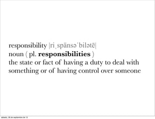 responsibility |riˌspänsəәˈbiləәtē|
noun ( pl. responsibilities )
the state or fact of having a duty to deal with
something or of having control over someone
sábado, 28 de septiembre de 13
 