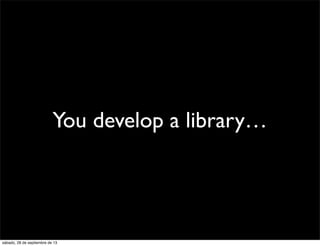 You develop a library…
sábado, 28 de septiembre de 13
 